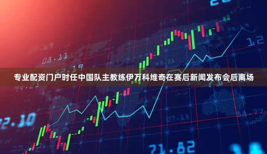 专业配资门户时任中国队主教练伊万科维奇在赛后新闻发布会后离场