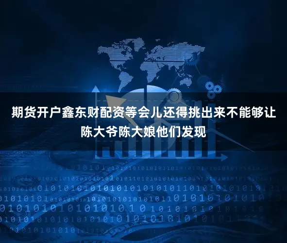 期货开户鑫东财配资等会儿还得挑出来不能够让陈大爷陈大娘他们发现