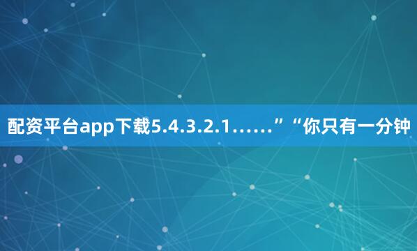 配资平台app下载5.4.3.2.1……”“你只有一分钟