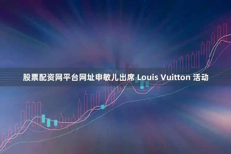 股票配资网平台网址申敏儿出席 Louis Vuitton 活动