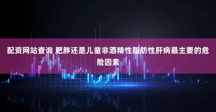 配资网站查询 肥胖还是儿童非酒精性脂肪性肝病最主要的危险因素