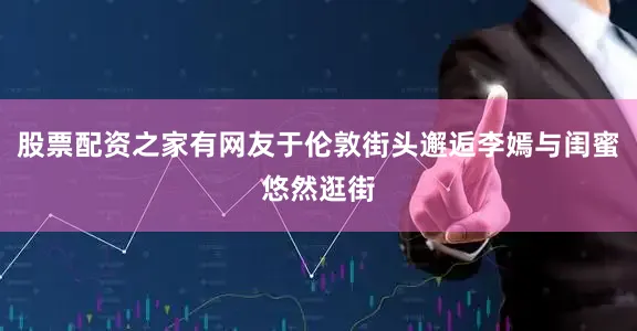 股票配资之家有网友于伦敦街头邂逅李嫣与闺蜜悠然逛街