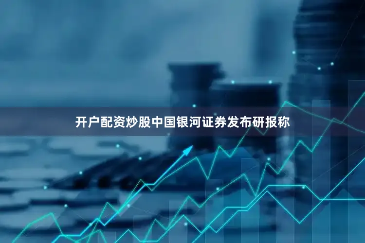 开户配资炒股　　中国银河证券发布研报称