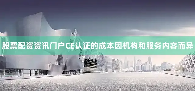 股票配资资讯门户CE认证的成本因机构和服务内容而异