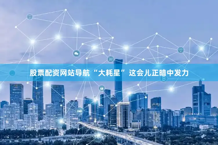 股票配资网站导航 “大耗星” 这会儿正暗中发力