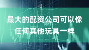 最大的配资公司可以像任何其他玩具一样