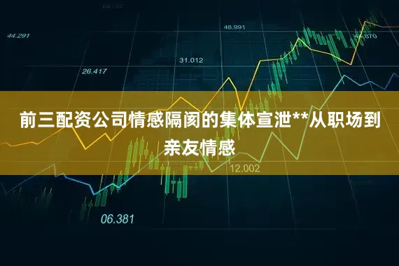前三配资公司情感隔阂的集体宣泄**从职场到亲友情感