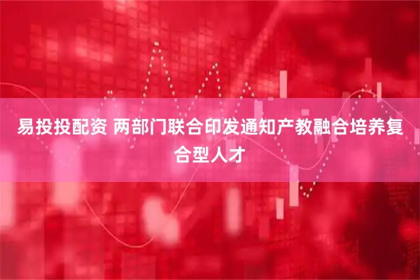 易投投配资 两部门联合印发通知产教融合培养复合型人才