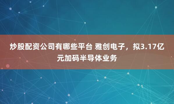 炒股配资公司有哪些平台 雅创电子，拟3.17亿元加码半导体业务