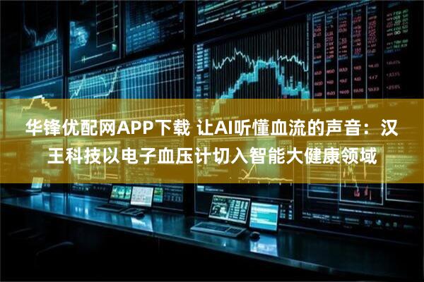 华锋优配网APP下载 让AI听懂血流的声音：汉王科技以电子血压计切入智能大健康领域