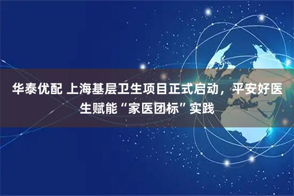 华泰优配 上海基层卫生项目正式启动，平安好医生赋能“家医团标”实践