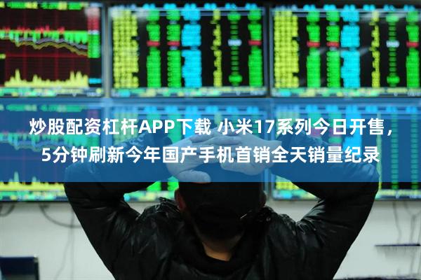 炒股配资杠杆APP下载 小米17系列今日开售，5分钟刷新今年国产手机首销全天销量纪录