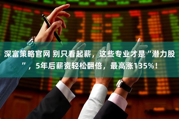 深富策略官网 别只看起薪，这些专业才是“潜力股”，5年后薪资轻松翻倍，最高涨135%！