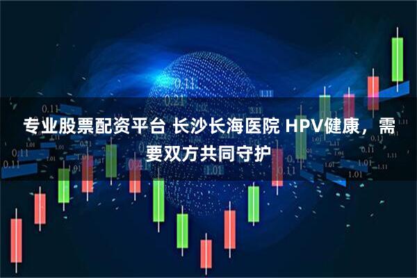 专业股票配资平台 长沙长海医院 HPV健康，需要双方共同守护