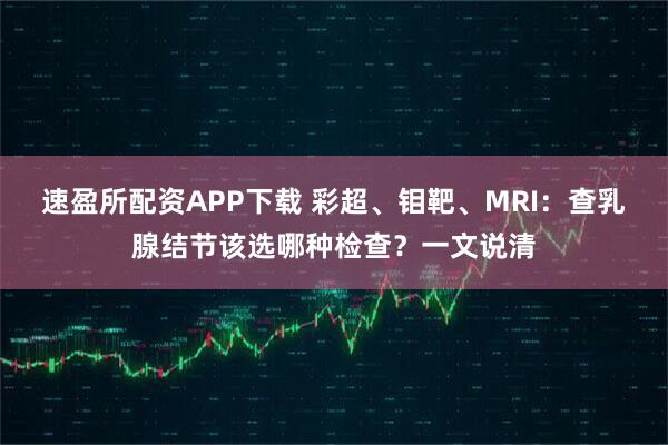速盈所配资APP下载 彩超、钼靶、MRI：查乳腺结节该选哪种检查？一文说清