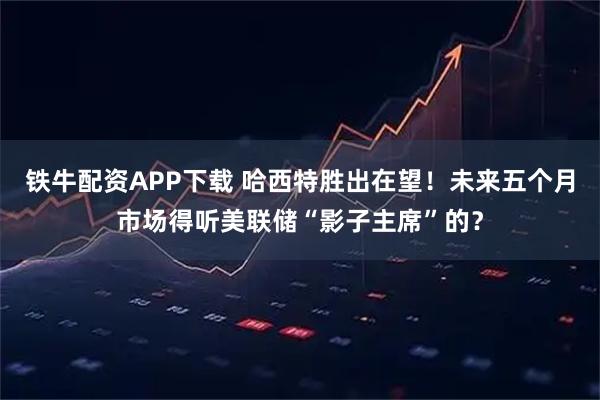 铁牛配资APP下载 哈西特胜出在望！未来五个月市场得听美联储“影子主席”的？