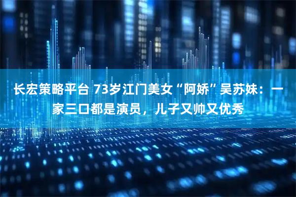 长宏策略平台 73岁江门美女“阿娇”吴苏妹：一家三口都是演员，儿子又帅又优秀