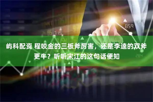 屿科配资 程咬金的三板斧厉害，还是李逵的双斧更牛？听听宋江的这句话便知