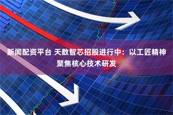 新闻配资平台 天数智芯招股进行中：以工匠精神聚焦核心技术研发