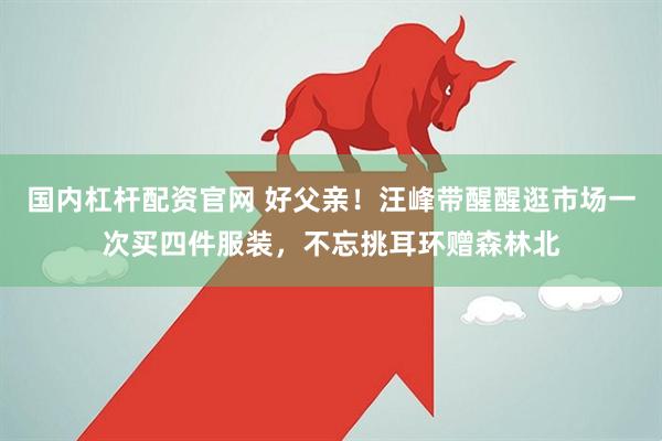 国内杠杆配资官网 好父亲！汪峰带醒醒逛市场一次买四件服装，不忘挑耳环赠森林北