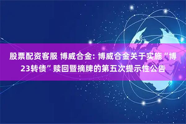 股票配资客服 博威合金: 博威合金关于实施“博23转债”赎回暨摘牌的第五次提示性公告