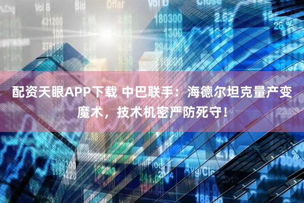 配资天眼APP下载 中巴联手：海德尔坦克量产变魔术，技术机密严防死守！
