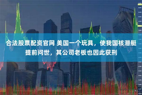 合法股票配资官网 美国一个玩具，使我国核潜艇提前问世，其公司老板也因此获刑