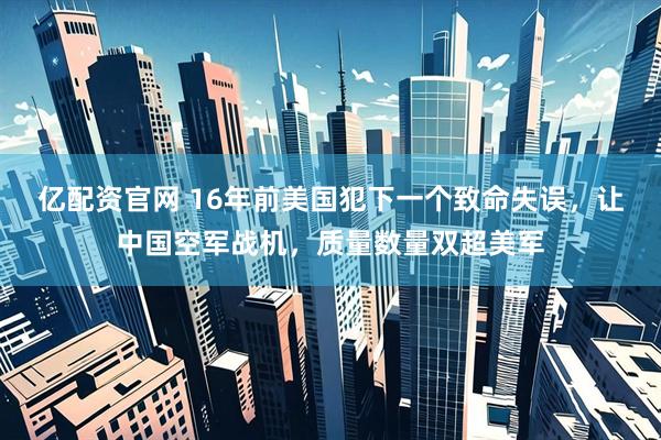亿配资官网 16年前美国犯下一个致命失误，让中国空军战机，质量数量双超美军