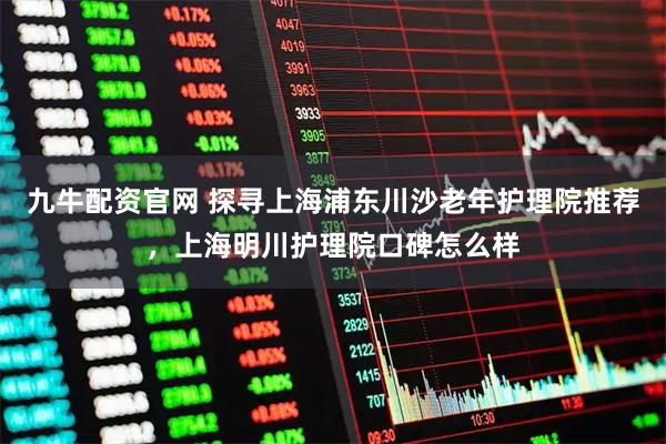 九牛配资官网 探寻上海浦东川沙老年护理院推荐，上海明川护理院口碑怎么样