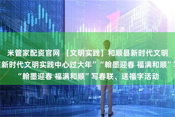 米管家配资官网 【文明实践】和顺县新时代文明实践中心举办“我在新时代文明实践中心过大年”“翰墨迎春 福满和顺”写春联、送福字活动